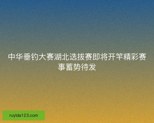 中华垂钓大赛湖北选拔赛即将开竿精彩赛事蓄势待发