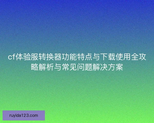 cf体验服转换器功能特点与下载使用全攻略解析与常见问题解决方案